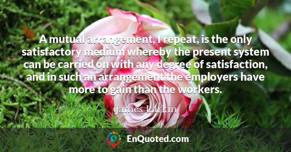 A mutual arrangement, I repeat, is the only satisfactory medium whereby the present system can be carried on with any degree of satisfaction, and in such an arrangement the employers have more to gain than the workers.