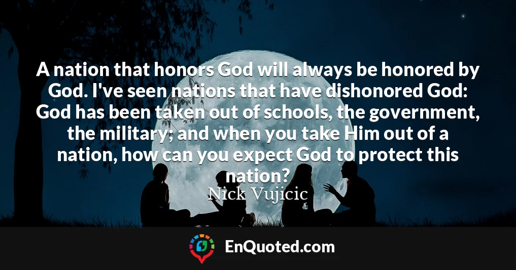 A nation that honors God will always be honored by God. I've seen nations that have dishonored God: God has been taken out of schools, the government, the military; and when you take Him out of a nation, how can you expect God to protect this nation?