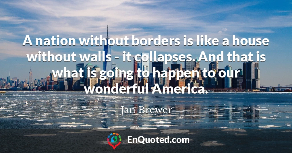A nation without borders is like a house without walls - it collapses. And that is what is going to happen to our wonderful America.