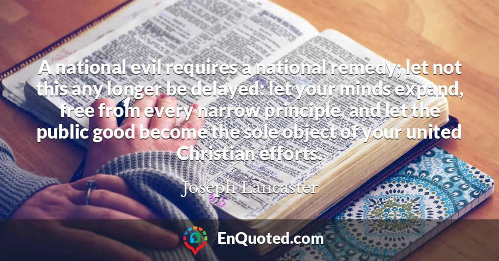 A national evil requires a national remedy; let not this any longer be delayed: let your minds expand, free from every narrow principle, and let the public good become the sole object of your united Christian efforts.