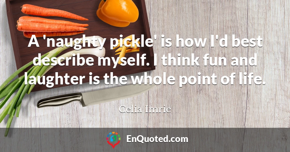A 'naughty pickle' is how I'd best describe myself. I think fun and laughter is the whole point of life.