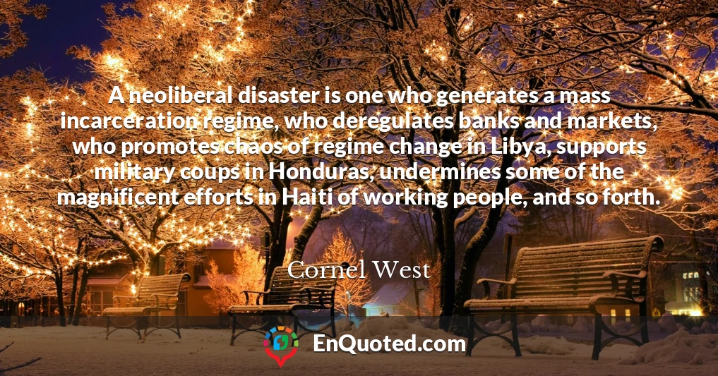 A neoliberal disaster is one who generates a mass incarceration regime, who deregulates banks and markets, who promotes chaos of regime change in Libya, supports military coups in Honduras, undermines some of the magnificent efforts in Haiti of working people, and so forth.