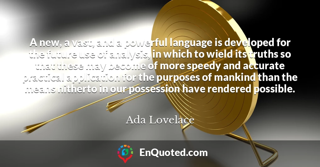 A new, a vast, and a powerful language is developed for the future use of analysis, in which to wield its truths so that these may become of more speedy and accurate practical application for the purposes of mankind than the means hitherto in our possession have rendered possible.