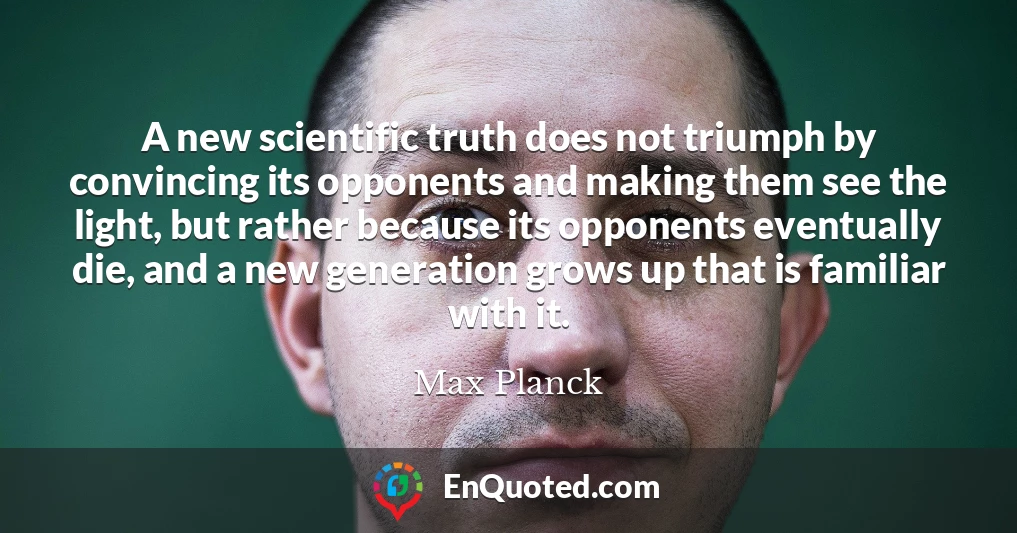 A new scientific truth does not triumph by convincing its opponents and making them see the light, but rather because its opponents eventually die, and a new generation grows up that is familiar with it.