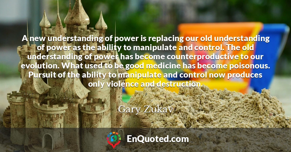 A new understanding of power is replacing our old understanding of power as the ability to manipulate and control. The old understanding of power has become counterproductive to our evolution. What used to be good medicine has become poisonous. Pursuit of the ability to manipulate and control now produces only violence and destruction.