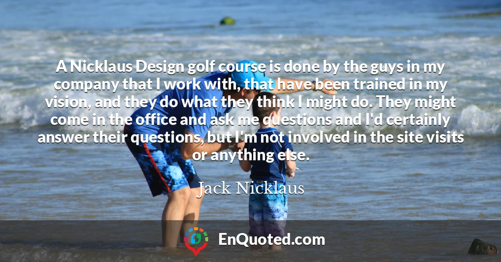 A Nicklaus Design golf course is done by the guys in my company that I work with, that have been trained in my vision, and they do what they think I might do. They might come in the office and ask me questions and I'd certainly answer their questions, but I'm not involved in the site visits or anything else.