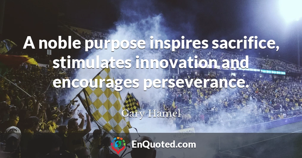 A noble purpose inspires sacrifice, stimulates innovation and encourages perseverance.