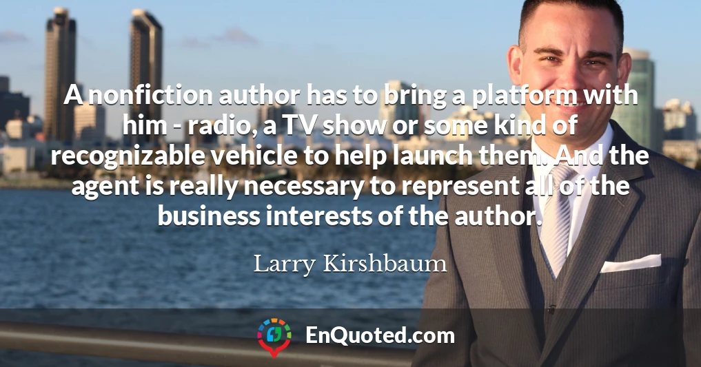 A nonfiction author has to bring a platform with him - radio, a TV show or some kind of recognizable vehicle to help launch them. And the agent is really necessary to represent all of the business interests of the author.