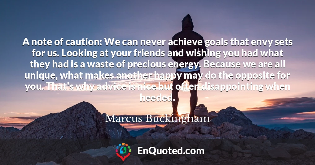 A note of caution: We can never achieve goals that envy sets for us. Looking at your friends and wishing you had what they had is a waste of precious energy. Because we are all unique, what makes another happy may do the opposite for you. That's why advice is nice but often disappointing when heeded.