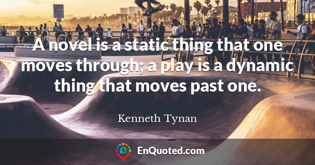A novel is a static thing that one moves through; a play is a dynamic thing that moves past one.