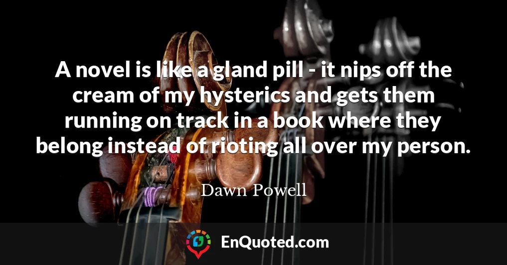 A novel is like a gland pill - it nips off the cream of my hysterics and gets them running on track in a book where they belong instead of rioting all over my person.