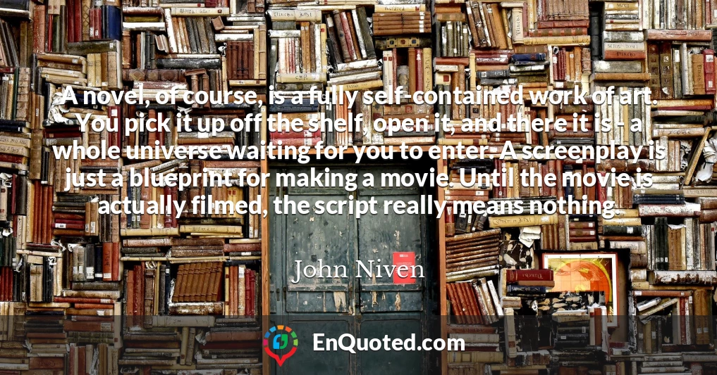 A novel, of course, is a fully self-contained work of art. You pick it up off the shelf, open it, and there it is - a whole universe waiting for you to enter. A screenplay is just a blueprint for making a movie. Until the movie is actually filmed, the script really means nothing.