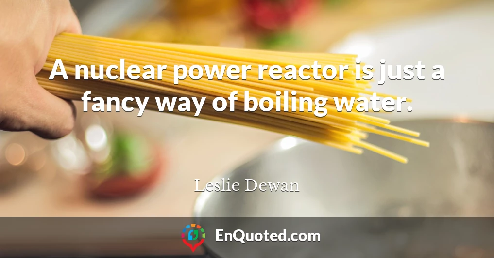 A nuclear power reactor is just a fancy way of boiling water.
