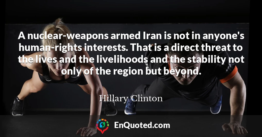 A nuclear-weapons armed Iran is not in anyone's human-rights interests. That is a direct threat to the lives and the livelihoods and the stability not only of the region but beyond.