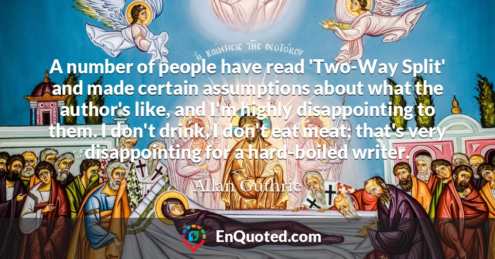 A number of people have read 'Two-Way Split' and made certain assumptions about what the author's like, and I'm highly disappointing to them. I don't drink, I don't eat meat; that's very disappointing for a hard-boiled writer.