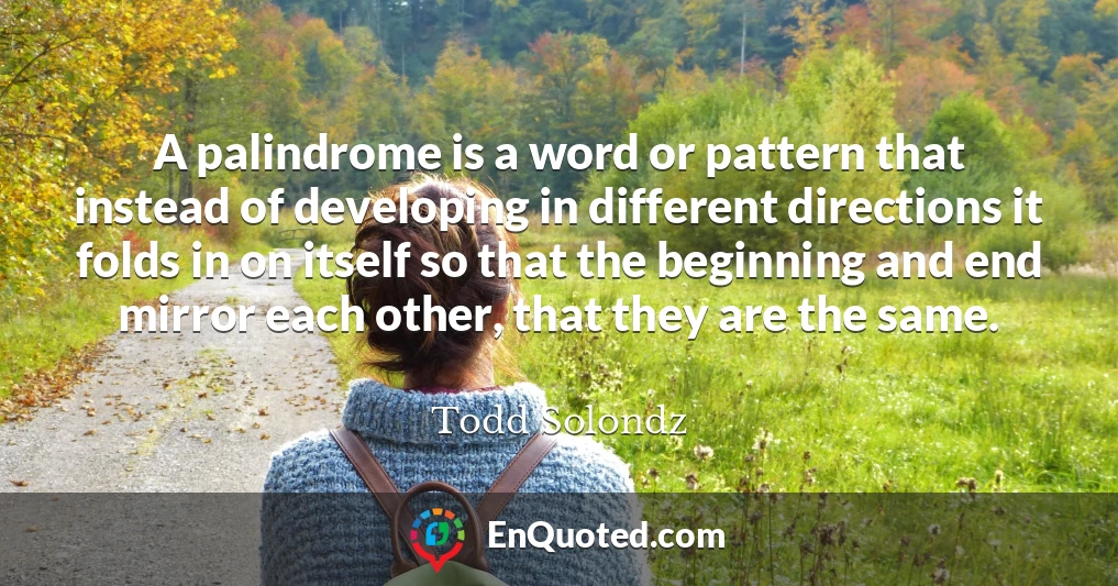 A palindrome is a word or pattern that instead of developing in different directions it folds in on itself so that the beginning and end mirror each other, that they are the same.