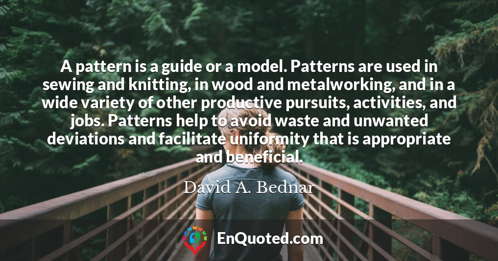 A pattern is a guide or a model. Patterns are used in sewing and knitting, in wood and metalworking, and in a wide variety of other productive pursuits, activities, and jobs. Patterns help to avoid waste and unwanted deviations and facilitate uniformity that is appropriate and beneficial.