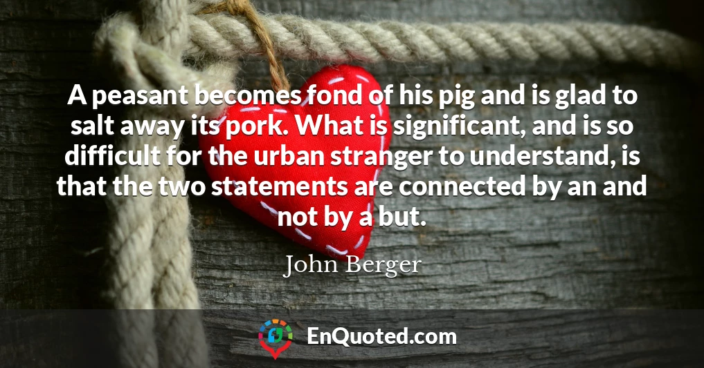 A peasant becomes fond of his pig and is glad to salt away its pork. What is significant, and is so difficult for the urban stranger to understand, is that the two statements are connected by an and not by a but.