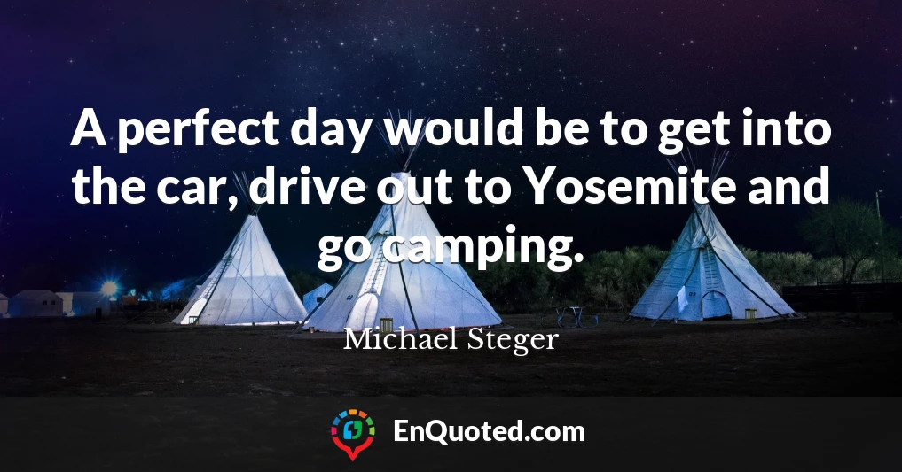 A perfect day would be to get into the car, drive out to Yosemite and go camping.