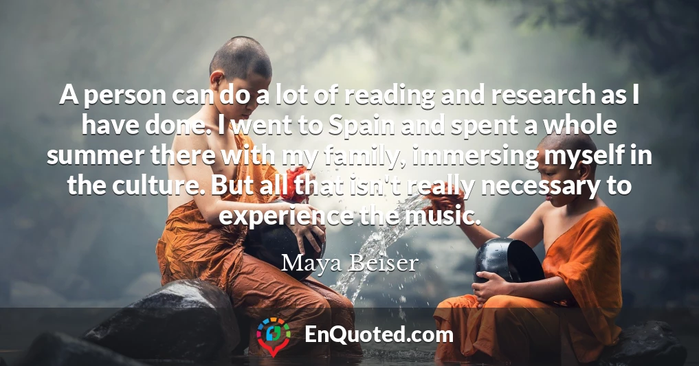 A person can do a lot of reading and research as I have done. I went to Spain and spent a whole summer there with my family, immersing myself in the culture. But all that isn't really necessary to experience the music.