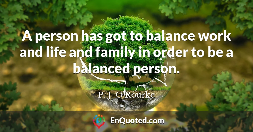 A person has got to balance work and life and family in order to be a balanced person.