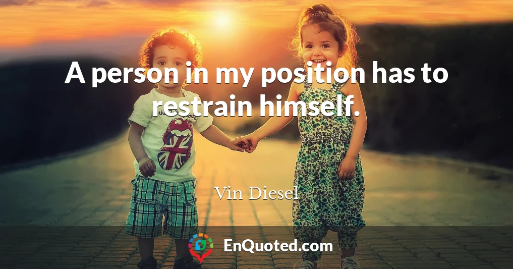 A person in my position has to restrain himself.