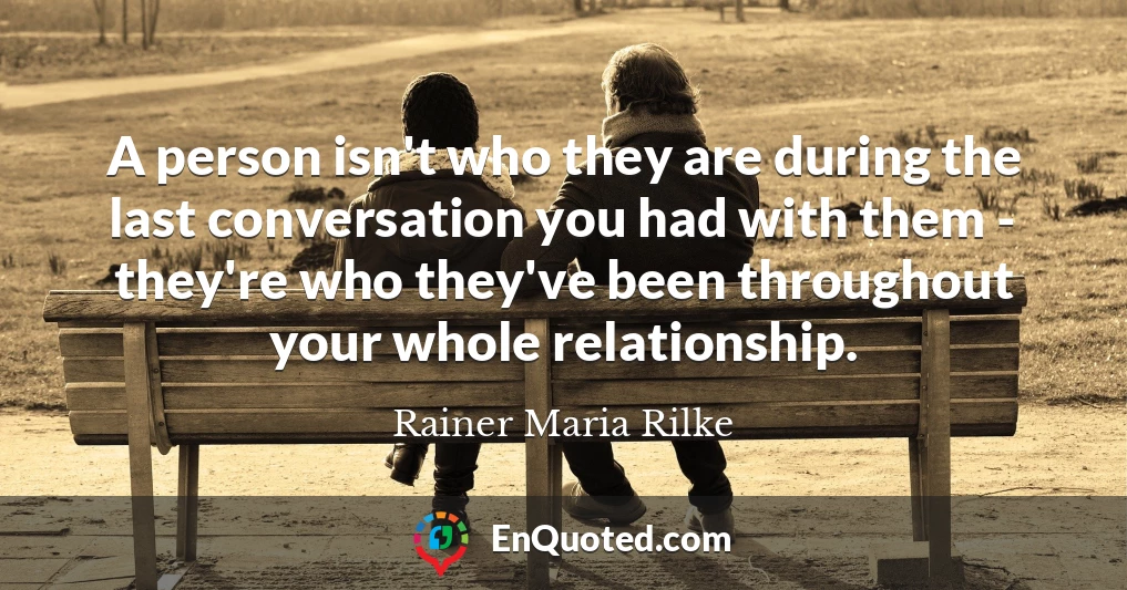 A person isn't who they are during the last conversation you had with them - they're who they've been throughout your whole relationship.