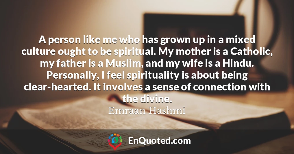 A person like me who has grown up in a mixed culture ought to be spiritual. My mother is a Catholic, my father is a Muslim, and my wife is a Hindu. Personally, I feel spirituality is about being clear-hearted. It involves a sense of connection with the divine.