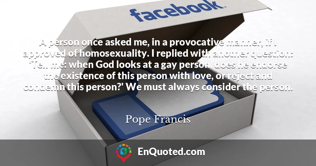 A person once asked me, in a provocative manner, if I approved of homosexuality. I replied with another question: 'Tell me: when God looks at a gay person, does he endorse the existence of this person with love, or reject and condemn this person?' We must always consider the person.