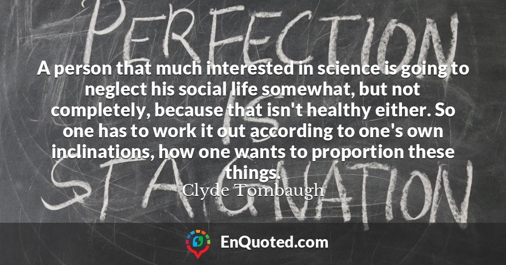 A person that much interested in science is going to neglect his social life somewhat, but not completely, because that isn't healthy either. So one has to work it out according to one's own inclinations, how one wants to proportion these things.