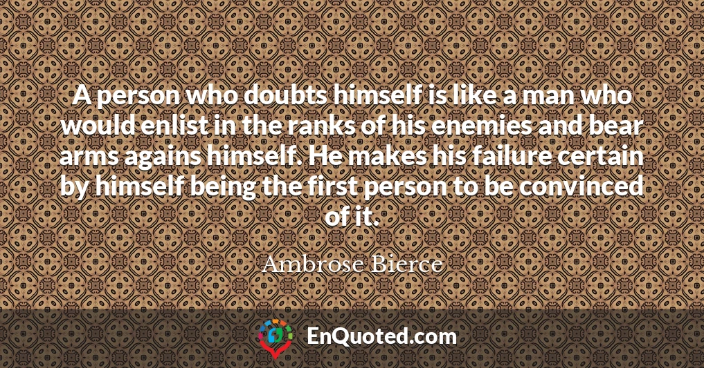 A person who doubts himself is like a man who would enlist in the ranks of his enemies and bear arms agains himself. He makes his failure certain by himself being the first person to be convinced of it.