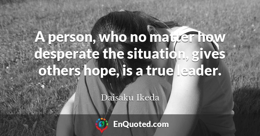 A person, who no matter how desperate the situation, gives others hope, is a true leader.