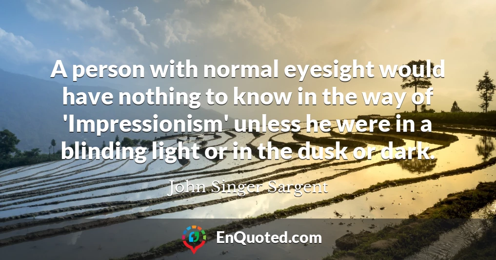 A person with normal eyesight would have nothing to know in the way of 'Impressionism' unless he were in a blinding light or in the dusk or dark.