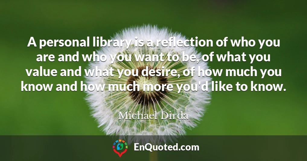 A personal library is a reflection of who you are and who you want to be, of what you value and what you desire, of how much you know and how much more you'd like to know.