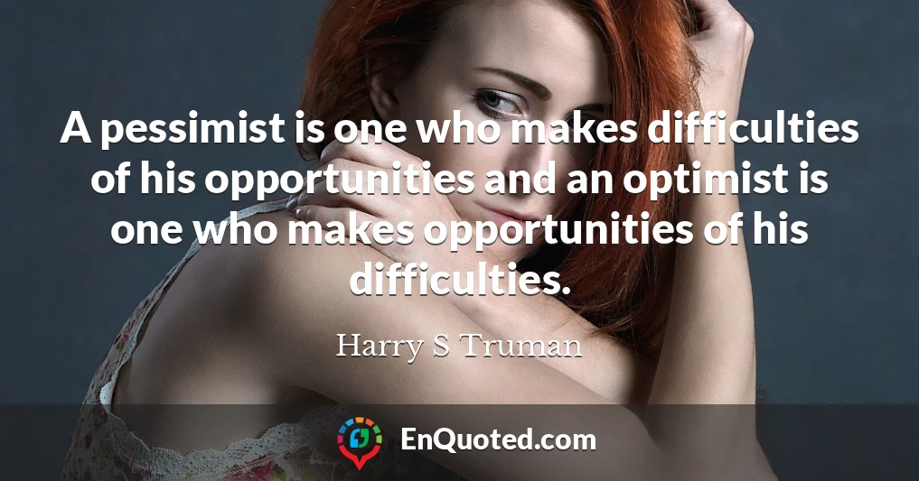 A pessimist is one who makes difficulties of his opportunities and an optimist is one who makes opportunities of his difficulties.