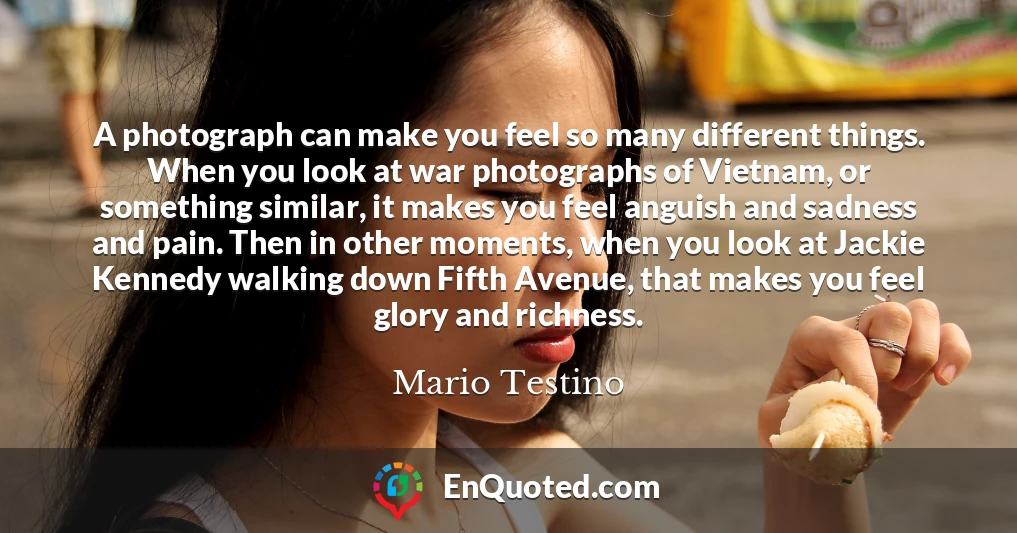 A photograph can make you feel so many different things. When you look at war photographs of Vietnam, or something similar, it makes you feel anguish and sadness and pain. Then in other moments, when you look at Jackie Kennedy walking down Fifth Avenue, that makes you feel glory and richness.