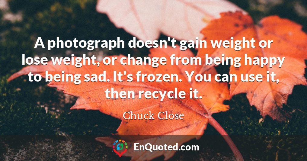 A photograph doesn't gain weight or lose weight, or change from being happy to being sad. It's frozen. You can use it, then recycle it.