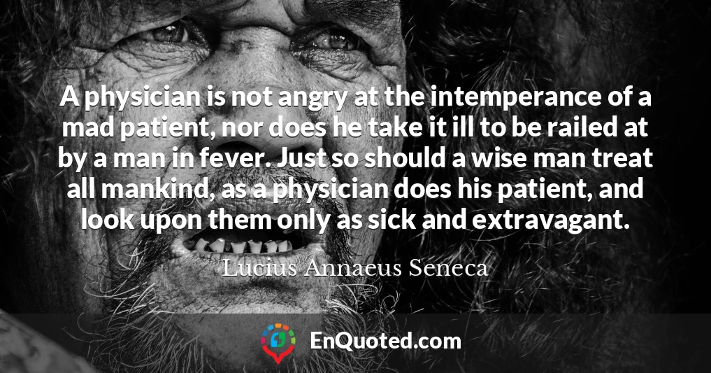 A physician is not angry at the intemperance of a mad patient, nor does he take it ill to be railed at by a man in fever. Just so should a wise man treat all mankind, as a physician does his patient, and look upon them only as sick and extravagant.