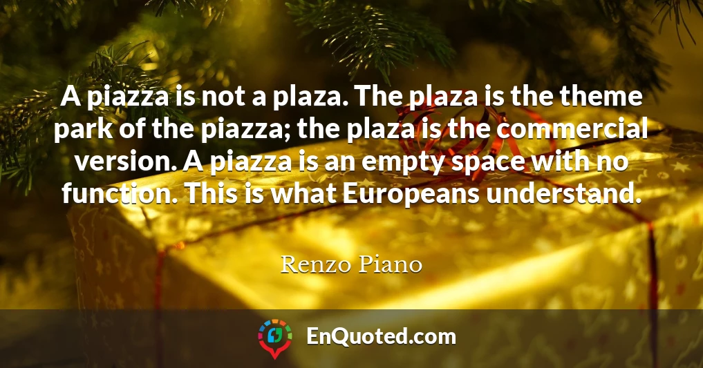 A piazza is not a plaza. The plaza is the theme park of the piazza; the plaza is the commercial version. A piazza is an empty space with no function. This is what Europeans understand.