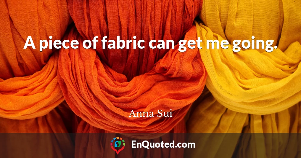 A piece of fabric can get me going.