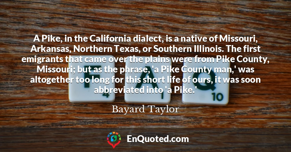 A Pike, in the California dialect, is a native of Missouri, Arkansas, Northern Texas, or Southern Illinois. The first emigrants that came over the plains were from Pike County, Missouri; but as the phrase, 'a Pike County man,' was altogether too long for this short life of ours, it was soon abbreviated into 'a Pike.'