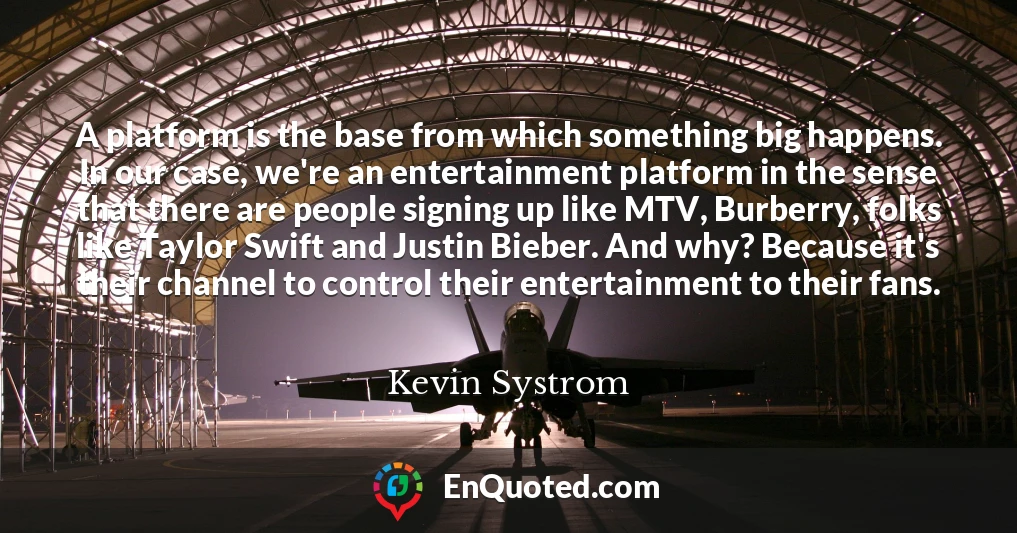 A platform is the base from which something big happens. In our case, we're an entertainment platform in the sense that there are people signing up like MTV, Burberry, folks like Taylor Swift and Justin Bieber. And why? Because it's their channel to control their entertainment to their fans.