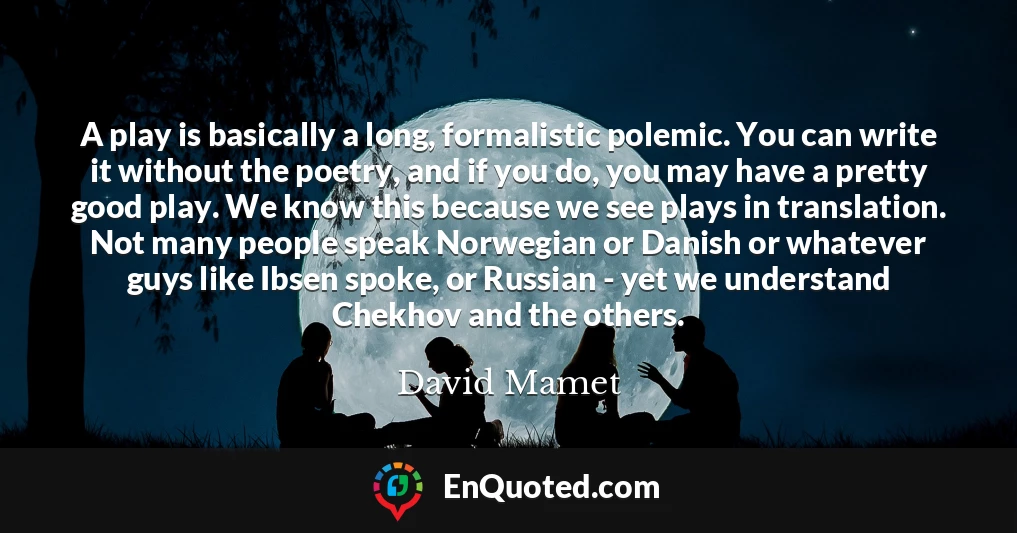 A play is basically a long, formalistic polemic. You can write it without the poetry, and if you do, you may have a pretty good play. We know this because we see plays in translation. Not many people speak Norwegian or Danish or whatever guys like Ibsen spoke, or Russian - yet we understand Chekhov and the others.