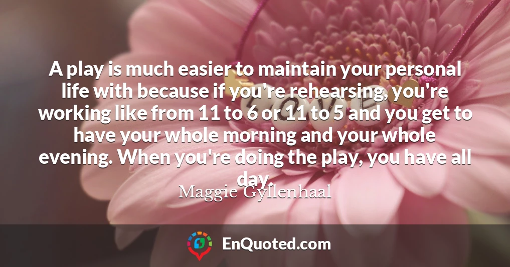 A play is much easier to maintain your personal life with because if you're rehearsing, you're working like from 11 to 6 or 11 to 5 and you get to have your whole morning and your whole evening. When you're doing the play, you have all day.