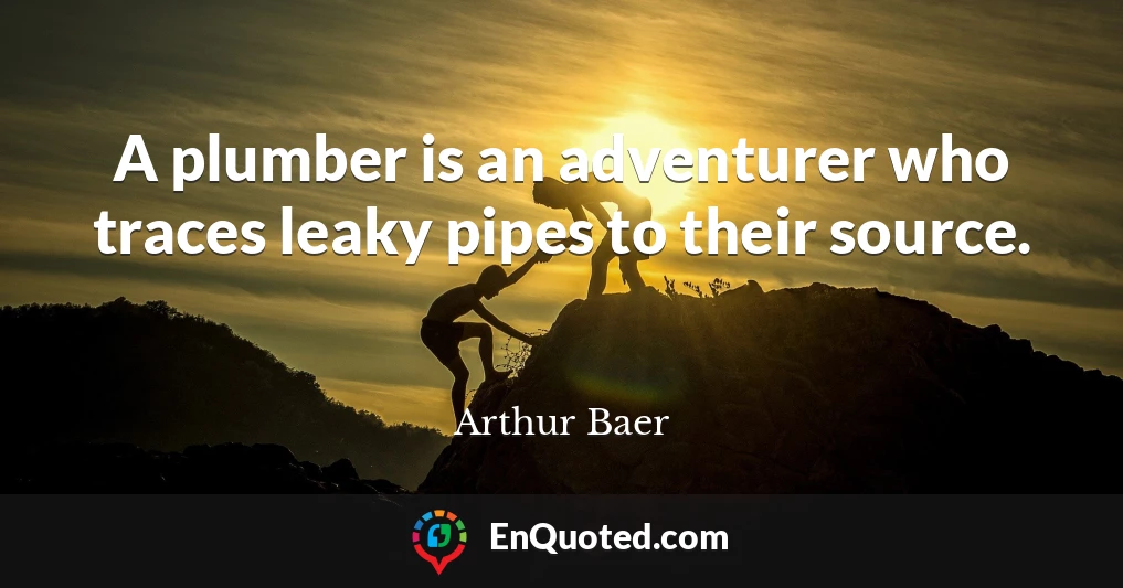 A plumber is an adventurer who traces leaky pipes to their source.