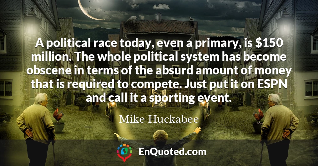 A political race today, even a primary, is $150 million. The whole political system has become obscene in terms of the absurd amount of money that is required to compete. Just put it on ESPN and call it a sporting event.