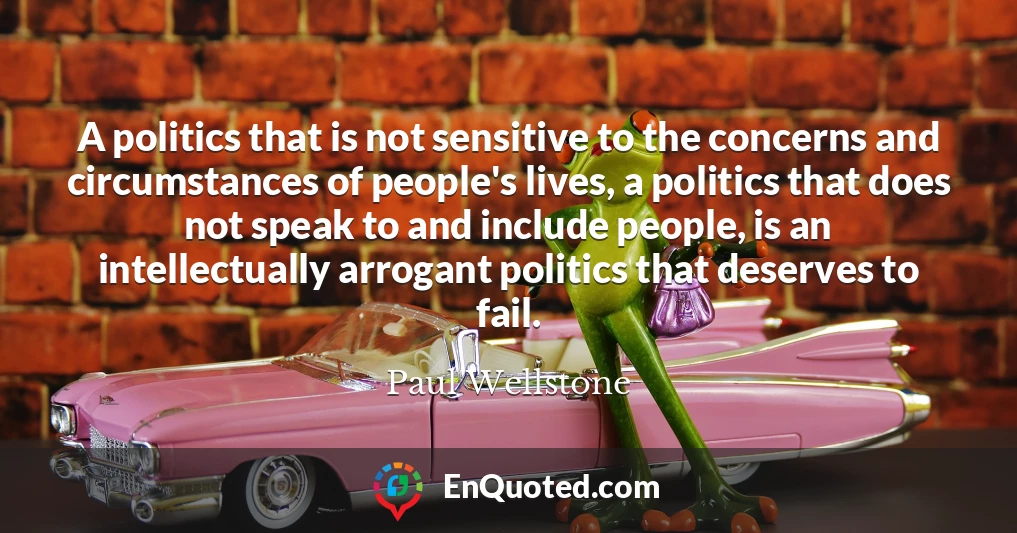 A politics that is not sensitive to the concerns and circumstances of people's lives, a politics that does not speak to and include people, is an intellectually arrogant politics that deserves to fail.