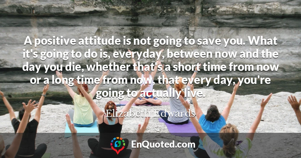 A positive attitude is not going to save you. What it's going to do is, everyday, between now and the day you die, whether that's a short time from now or a long time from now, that every day, you're going to actually live.