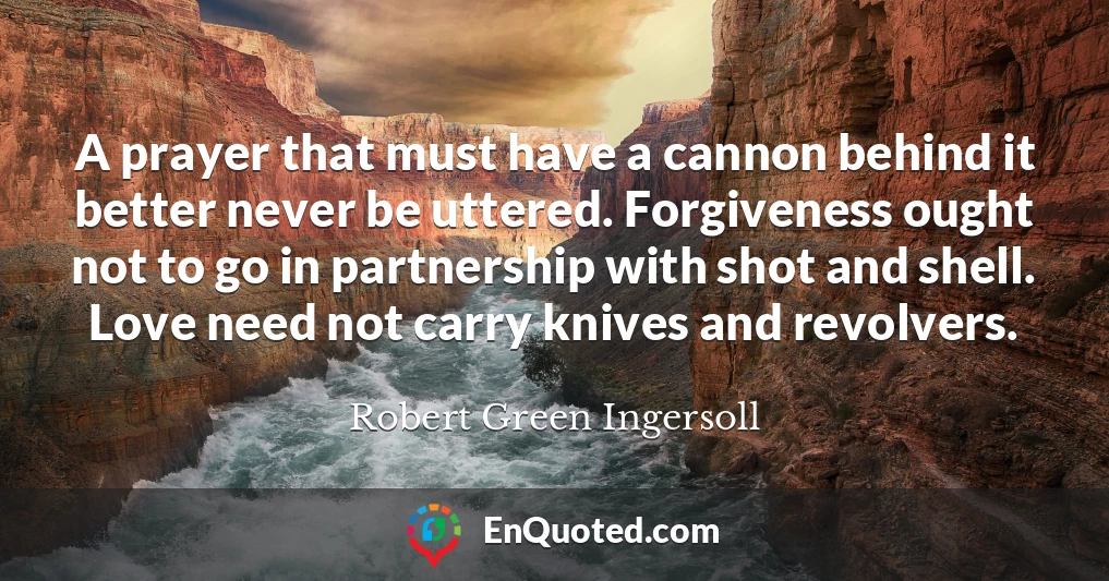 A prayer that must have a cannon behind it better never be uttered. Forgiveness ought not to go in partnership with shot and shell. Love need not carry knives and revolvers.