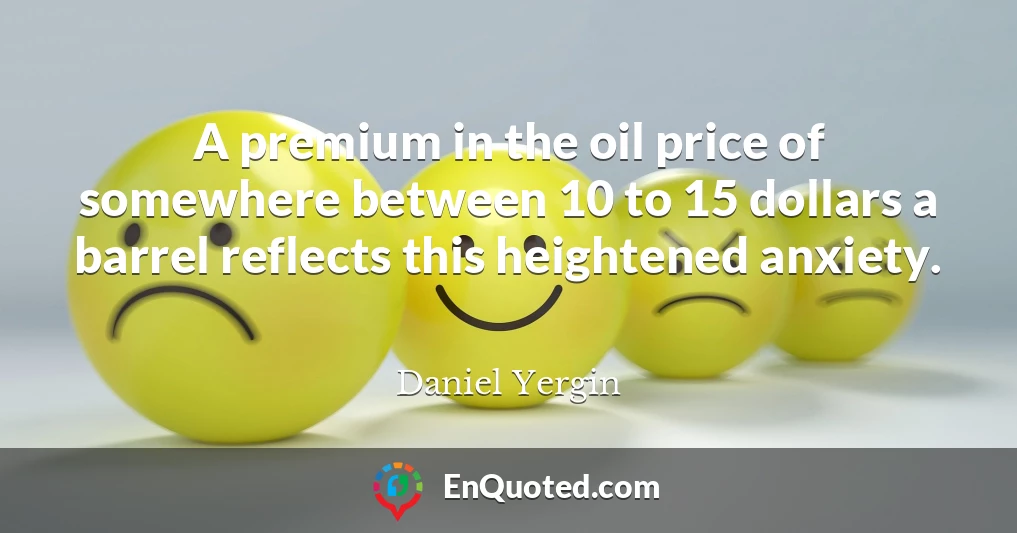 A premium in the oil price of somewhere between 10 to 15 dollars a barrel reflects this heightened anxiety.